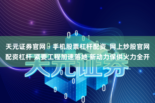 天元证券官网 - 手机股票杠杆配资_网上炒股官网配资杠杆 紧要工程加速落地 新动力保供火力全开