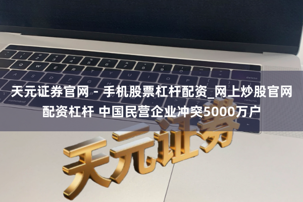 天元证券官网 - 手机股票杠杆配资_网上炒股官网配资杠杆 中国民营企业冲突5000万户
