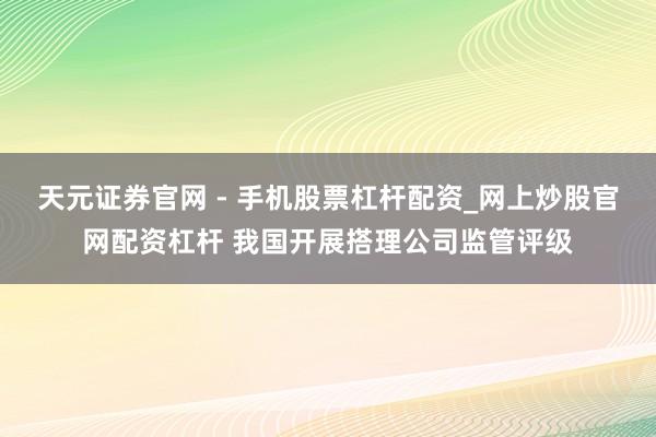 天元证券官网 - 手机股票杠杆配资_网上炒股官网配资杠杆 我国开展搭理公司监管评级
