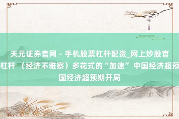 天元证券官网 - 手机股票杠杆配资_网上炒股官网配资杠杆 （经济不雅察）多花式的“加速” 中国经济超预期开局