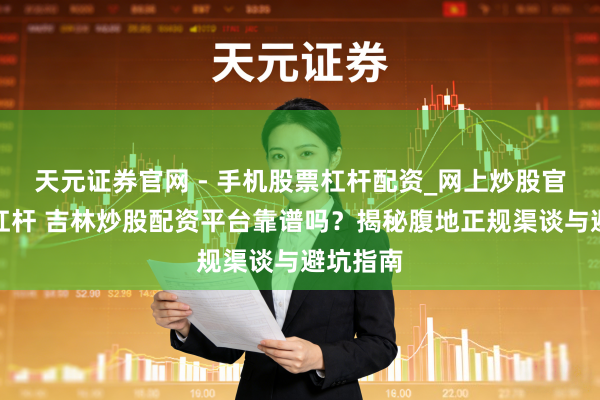 天元证券官网 - 手机股票杠杆配资_网上炒股官网配资杠杆 吉林炒股配资平台靠谱吗?揭秘腹地正规渠谈与避坑指南