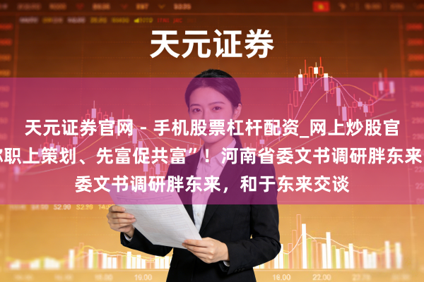 天元证券官网 - 手机股票杠杆配资_网上炒股官网配资杠杆 “称职上策划、先富促共富”!河南省委文书调研胖东来,和于东来交谈
