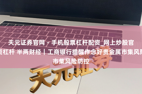 天元证券官网 - 手机股票杠杆配资_网上炒股官网配资杠杆 半两财经｜工商银行提醒作念好贵金属市集风险防控