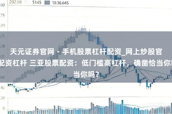 天元证券官网 - 手机股票杠杆配资_网上炒股官网配资杠杆 三亚股票配资：低门槛高杠杆，确凿恰当你吗？