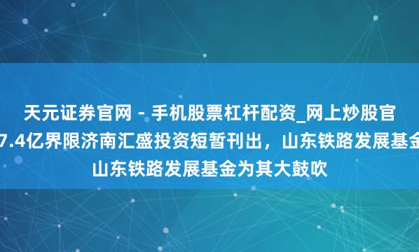 天元证券官网 - 手机股票杠杆配资_网上炒股官网配资杠杆 7.4亿界限济南汇盛投资短暂刊出，山东铁路发展基金为其大鼓吹
