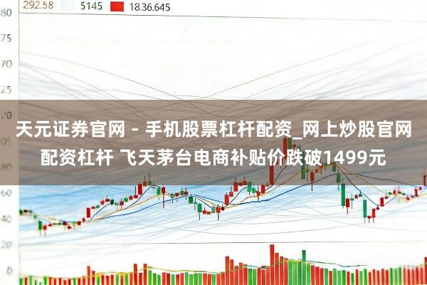 天元证券官网 - 手机股票杠杆配资_网上炒股官网配资杠杆 飞天茅台电商补贴价跌破1499元