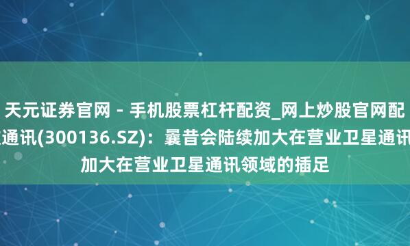 天元证券官网 - 手机股票杠杆配资_网上炒股官网配资杠杆 信维通讯(300136.SZ)：曩昔会陆续加大在营业卫星通讯领域的插足