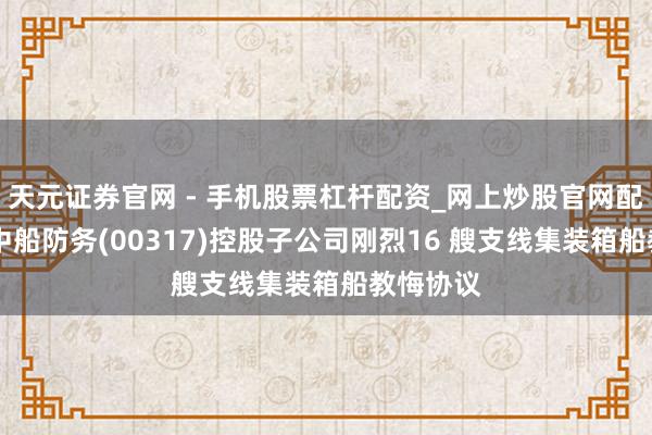天元证券官网 - 手机股票杠杆配资_网上炒股官网配资杠杆 中船防务(00317)控股子公司刚烈16 艘支线集装箱船教悔协议