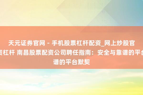 天元证券官网 - 手机股票杠杆配资_网上炒股官网配资杠杆 南昌股票配资公司聘任指南：安全与靠谱的平台默契
