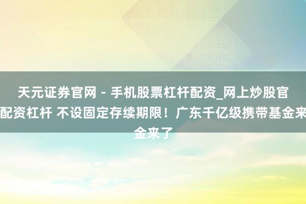 天元证券官网 - 手机股票杠杆配资_网上炒股官网配资杠杆 不设固定存续期限！广东千亿级携带基金来了