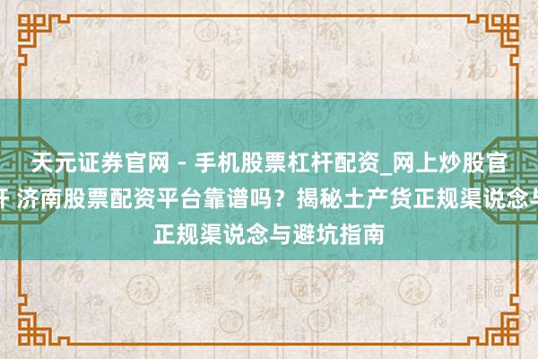 天元证券官网 - 手机股票杠杆配资_网上炒股官网配资杠杆 济南股票配资平台靠谱吗？揭秘土产货正规渠说念与避坑指南