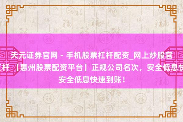 天元证券官网 - 手机股票杠杆配资_网上炒股官网配资杠杆 【惠州股票配资平台】正规公司名次，安全低息快速到账！