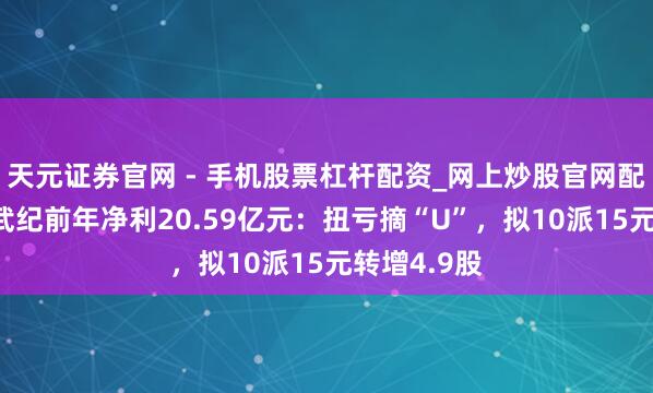天元证券官网 - 手机股票杠杆配资_网上炒股官网配资杠杆 寒武纪前年净利20.59亿元：扭亏摘“U”，拟10派15元转增4.9股