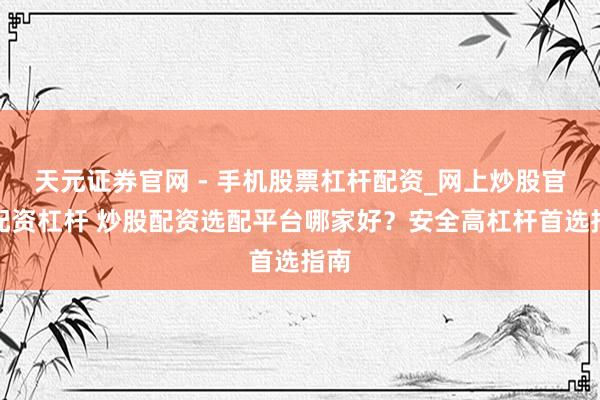 天元证券官网 - 手机股票杠杆配资_网上炒股官网配资杠杆 炒股配资选配平台哪家好？安全高杠杆首选指南