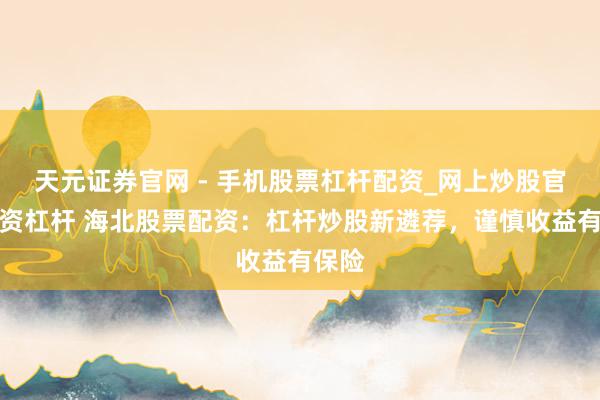 天元证券官网 - 手机股票杠杆配资_网上炒股官网配资杠杆 海北股票配资：杠杆炒股新遴荐，谨慎收益有保险