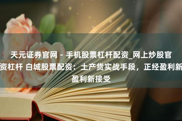 天元证券官网 - 手机股票杠杆配资_网上炒股官网配资杠杆 白城股票配资：土产货实战手段，正经盈利新接受