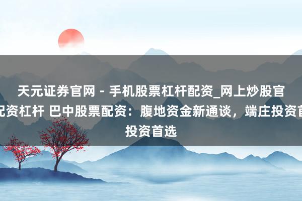 天元证券官网 - 手机股票杠杆配资_网上炒股官网配资杠杆 巴中股票配资：腹地资金新通谈，端庄投资首选