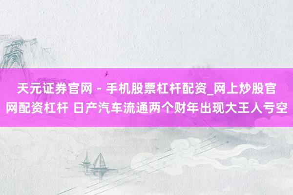天元证券官网 - 手机股票杠杆配资_网上炒股官网配资杠杆 日产汽车流通两个财年出现大王人亏空