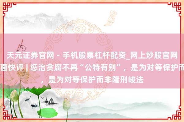 天元证券官网 - 手机股票杠杆配资_网上炒股官网配资杠杆 界面快评 | 惩治贪腐不再“公特有别”，是为对等保护而非隆刑峻法