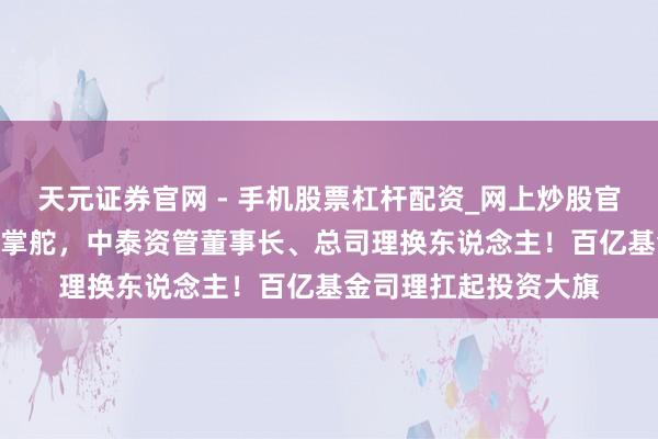 天元证券官网 - 手机股票杠杆配资_网上炒股官网配资杠杆 “双姜”掌舵，中泰资管董事长、总司理换东说念主！百亿基金司理扛起投资大旗