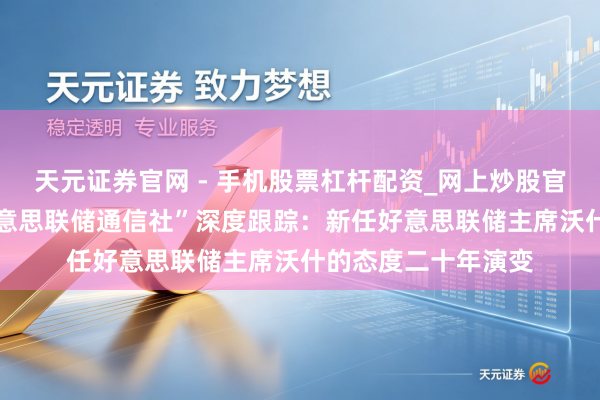 天元证券官网 - 手机股票杠杆配资_网上炒股官网配资杠杆 “新好意思联储通信社”深度跟踪：新任好意思联储主席沃什的态度二十年演变