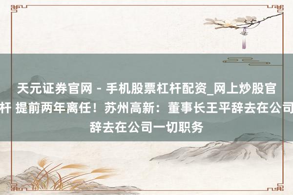 天元证券官网 - 手机股票杠杆配资_网上炒股官网配资杠杆 提前两年离任！苏州高新：董事长王平辞去在公司一切职务