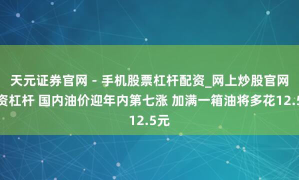天元证券官网 - 手机股票杠杆配资_网上炒股官网配资杠杆 国内油价迎年内第七涨 加满一箱油将多花12.5元
