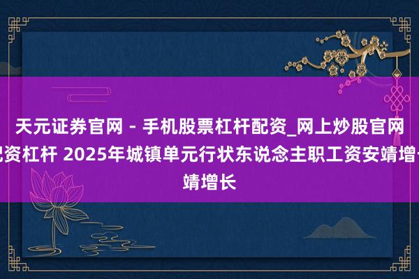 天元证券官网 - 手机股票杠杆配资_网上炒股官网配资杠杆 2025年城镇单元行状东说念主职工资安靖增长