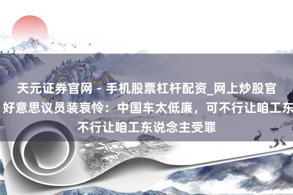 天元证券官网 - 手机股票杠杆配资_网上炒股官网配资杠杆 好意思议员装哀怜：中国车太低廉，可不行让咱工东说念主受罪
