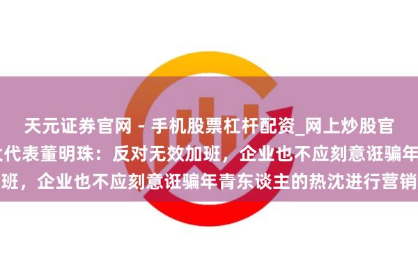 天元证券官网 - 手机股票杠杆配资_网上炒股官网配资杠杆 世界东谈主大代表董明珠：反对无效加班，企业也不应刻意诳骗年青东谈主的热沈进行营销