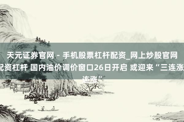 天元证券官网 - 手机股票杠杆配资_网上炒股官网配资杠杆 国内油价调价窗口26日开启 或迎来“三连涨”