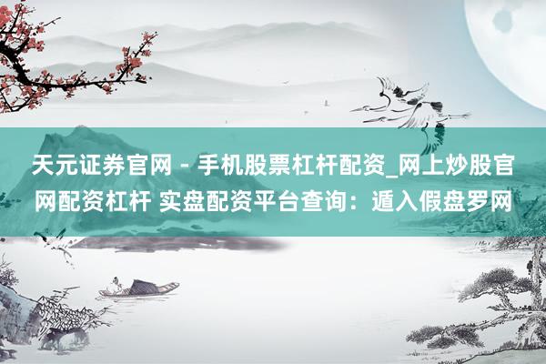 天元证券官网 - 手机股票杠杆配资_网上炒股官网配资杠杆 实盘配资平台查询：遁入假盘罗网