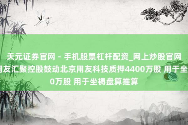 天元证券官网 - 手机股票杠杆配资_网上炒股官网配资杠杆 用友汇聚控股鼓动北京用友科技质押4400万股 用于坐褥盘算推算
