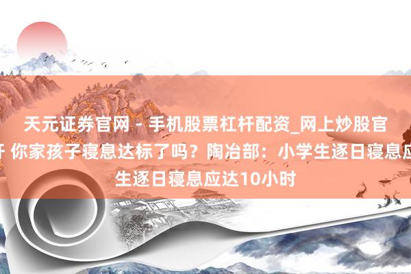 天元证券官网 - 手机股票杠杆配资_网上炒股官网配资杠杆 你家孩子寝息达标了吗?陶冶部:小学生逐日寝息应达10小时