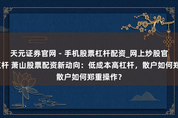 天元证券官网 - 手机股票杠杆配资_网上炒股官网配资杠杆 萧山股票配资新动向：低成本高杠杆，散户如何郑重操作？
