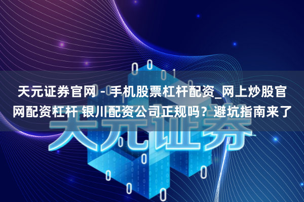 天元证券官网 - 手机股票杠杆配资_网上炒股官网配资杠杆 银川配资公司正规吗？避坑指南来了