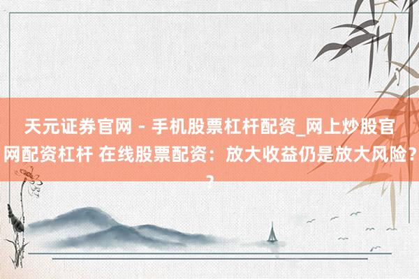 天元证券官网 - 手机股票杠杆配资_网上炒股官网配资杠杆 在线股票配资：放大收益仍是放大风险？