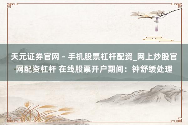 天元证券官网 - 手机股票杠杆配资_网上炒股官网配资杠杆 在线股票开户期间：钟舒缓处理