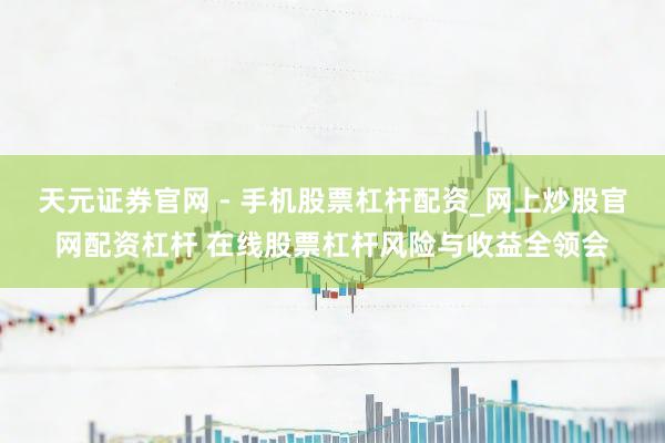天元证券官网 - 手机股票杠杆配资_网上炒股官网配资杠杆 在线股票杠杆风险与收益全领会