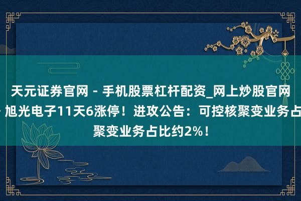天元证券官网 - 手机股票杠杆配资_网上炒股官网配资杠杆 旭光电子11天6涨停！进攻公告：可控核聚变业务占比约2%！