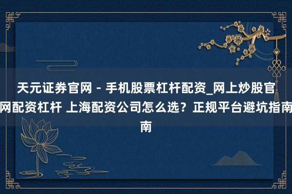 天元证券官网 - 手机股票杠杆配资_网上炒股官网配资杠杆 上海配资公司怎么选？正规平台避坑指南