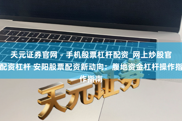 天元证券官网 - 手机股票杠杆配资_网上炒股官网配资杠杆 安阳股票配资新动向：腹地资金杠杆操作指南