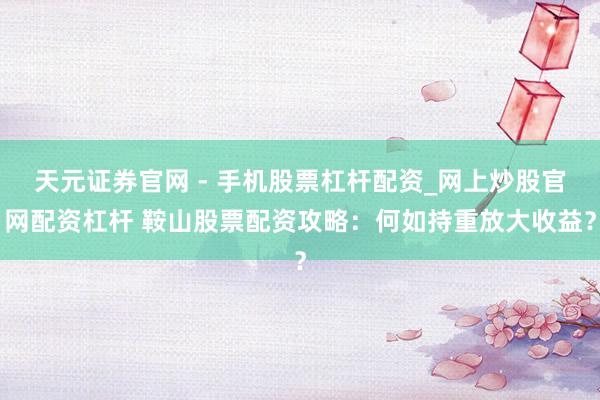 天元证券官网 - 手机股票杠杆配资_网上炒股官网配资杠杆 鞍山股票配资攻略：何如持重放大收益？