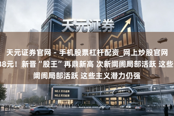 天元证券官网 - 手机股票杠杆配资_网上炒股官网配资杠杆 2088元！新晋“股王”再鼎新高 次新阛阓局部活跃 这些主义潜力仍强
