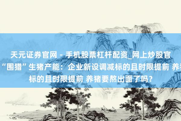 天元证券官网 - 手机股票杠杆配资_网上炒股官网配资杠杆 重拳“围猎”生猪产能：企业新设调减标的且时限提前 养猪要熬出面了吗？