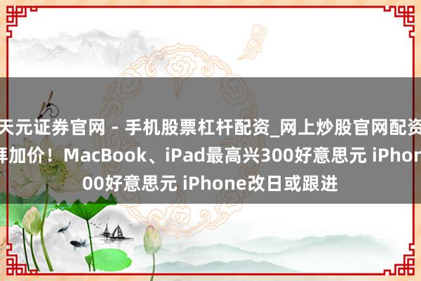天元证券官网 - 手机股票杠杆配资_网上炒股官网配资杠杆 苹果崇拜加价！MacBook、iPad最高兴300好意思元 iPhone改日或跟进