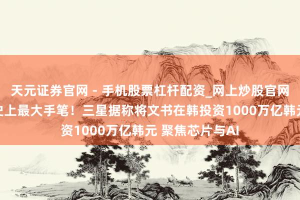 天元证券官网 - 手机股票杠杆配资_网上炒股官网配资杠杆 韩企史上最大手笔！三星据称将文书在韩投资1000万亿韩元 聚焦芯片与AI