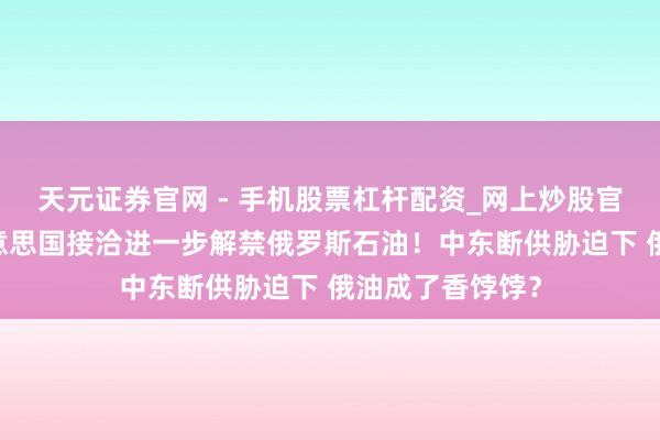 天元证券官网 - 手机股票杠杆配资_网上炒股官网配资杠杆 好意思国接洽进一步解禁俄罗斯石油！中东断供胁迫下 俄油成了香饽饽？