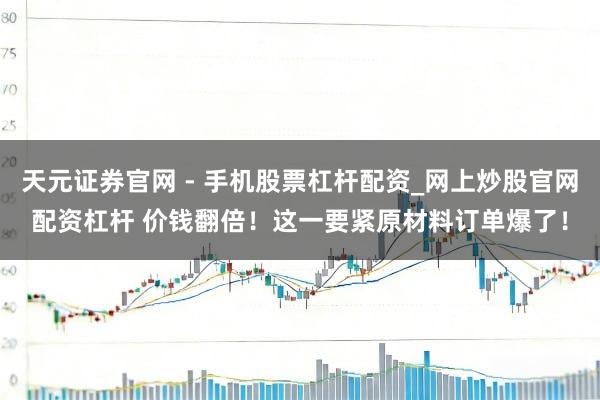 天元证券官网 - 手机股票杠杆配资_网上炒股官网配资杠杆 价钱翻倍！这一要紧原材料订单爆了！