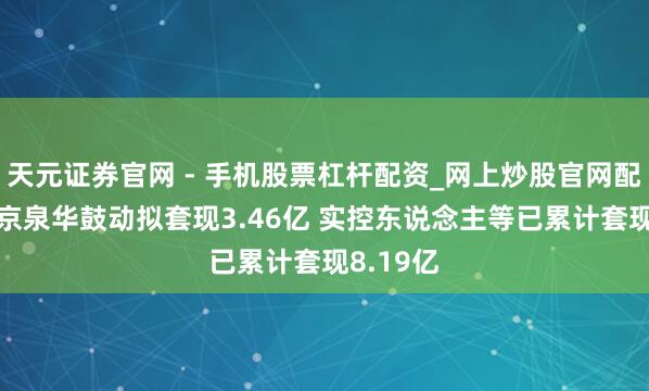天元证券官网 - 手机股票杠杆配资_网上炒股官网配资杠杆 京泉华鼓动拟套现3.46亿 实控东说念主等已累计套现8.19亿
